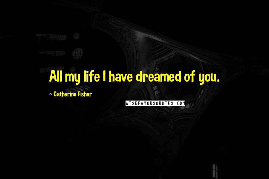 Catherine Fisher Quotes: All my life I have dreamed of you.