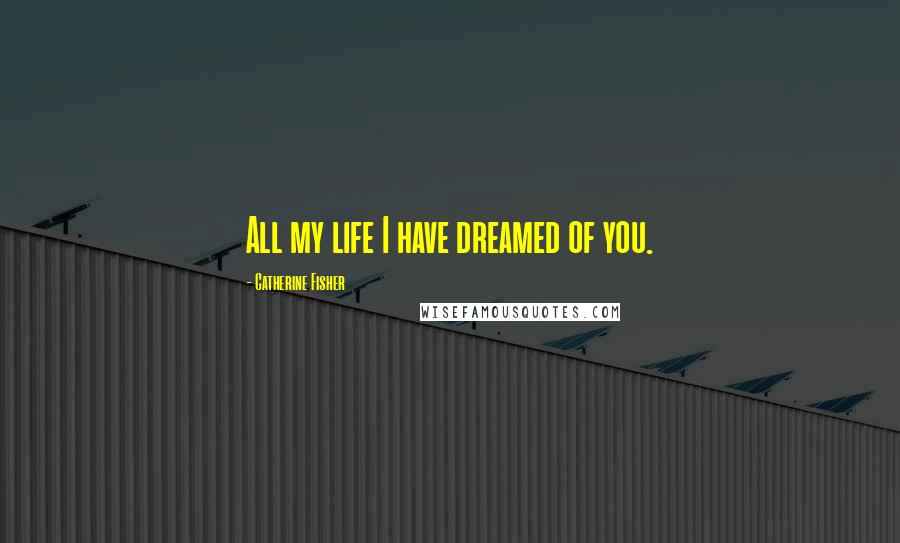 Catherine Fisher Quotes: All my life I have dreamed of you.
