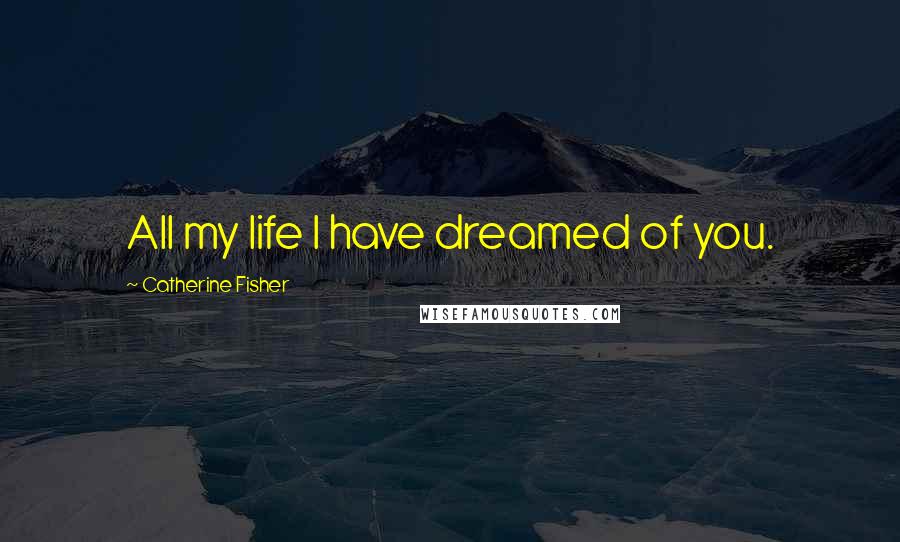 Catherine Fisher Quotes: All my life I have dreamed of you.