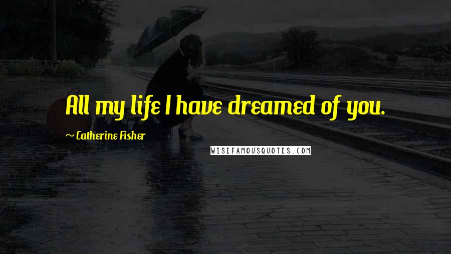 Catherine Fisher Quotes: All my life I have dreamed of you.