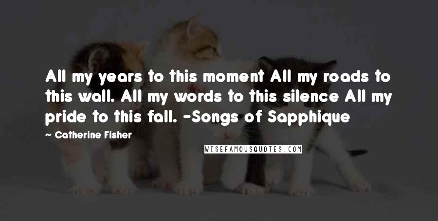 Catherine Fisher Quotes: All my years to this moment All my roads to this wall. All my words to this silence All my pride to this fall. -Songs of Sapphique