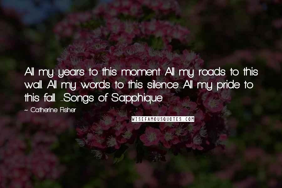 Catherine Fisher Quotes: All my years to this moment All my roads to this wall. All my words to this silence All my pride to this fall. -Songs of Sapphique