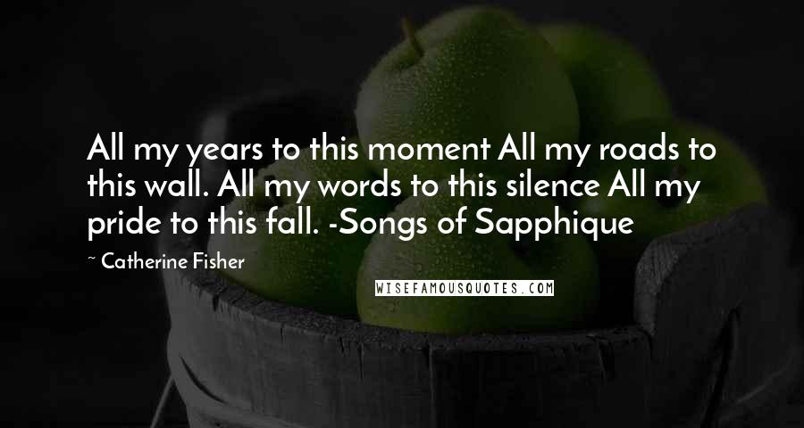 Catherine Fisher Quotes: All my years to this moment All my roads to this wall. All my words to this silence All my pride to this fall. -Songs of Sapphique