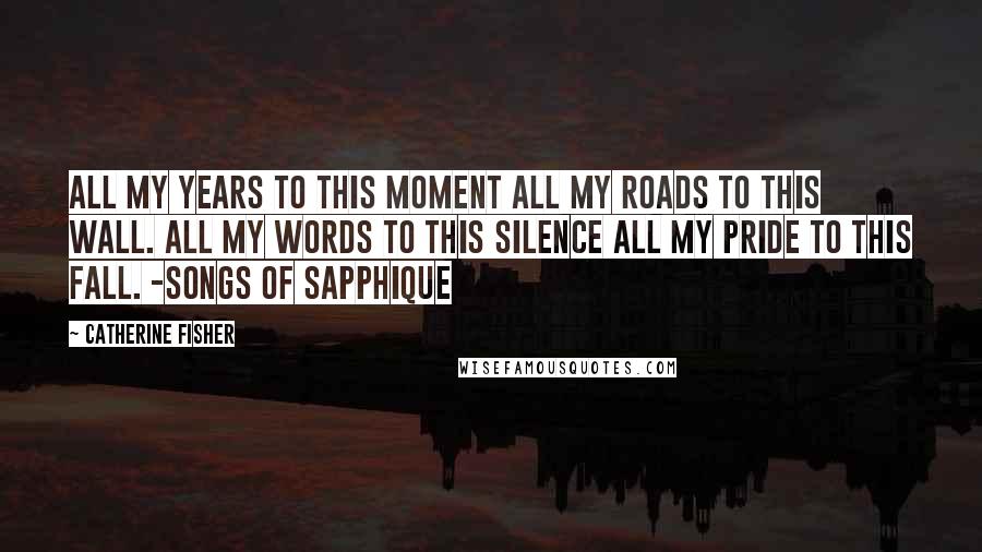 Catherine Fisher Quotes: All my years to this moment All my roads to this wall. All my words to this silence All my pride to this fall. -Songs of Sapphique