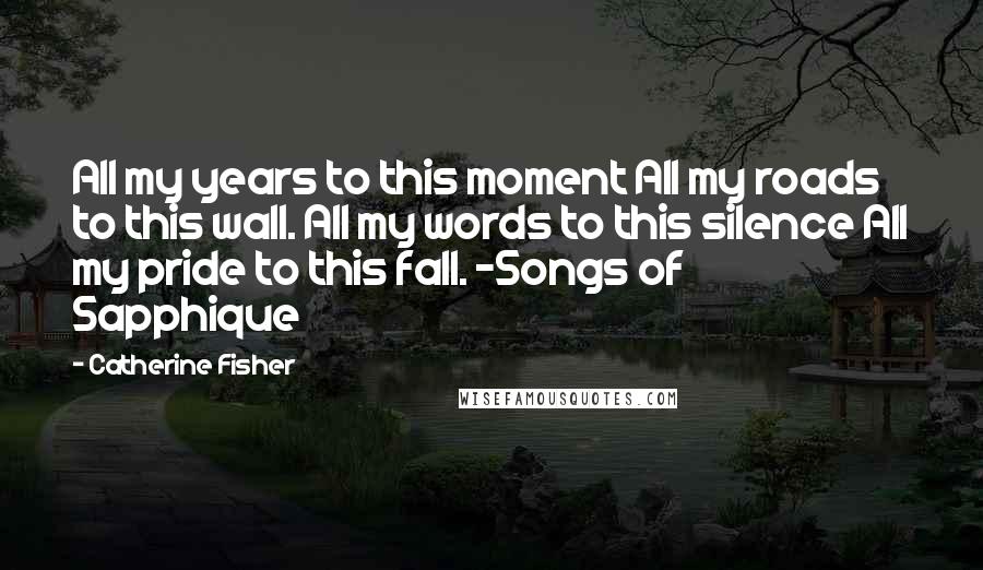 Catherine Fisher Quotes: All my years to this moment All my roads to this wall. All my words to this silence All my pride to this fall. -Songs of Sapphique