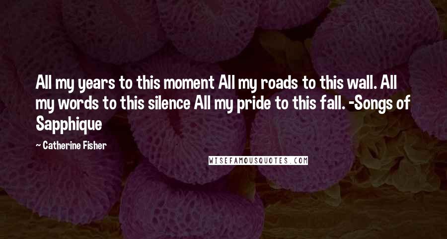 Catherine Fisher Quotes: All my years to this moment All my roads to this wall. All my words to this silence All my pride to this fall. -Songs of Sapphique