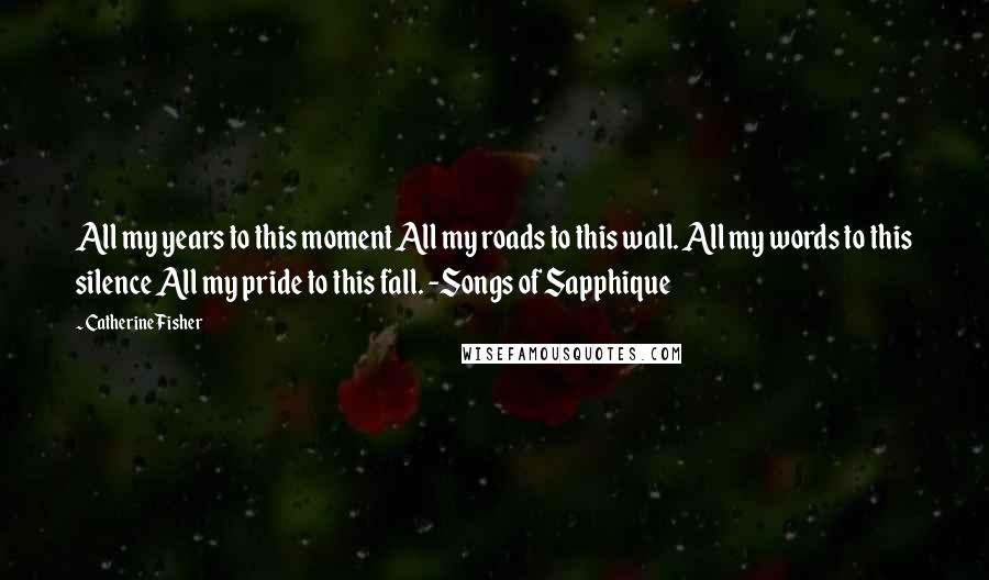 Catherine Fisher Quotes: All my years to this moment All my roads to this wall. All my words to this silence All my pride to this fall. -Songs of Sapphique