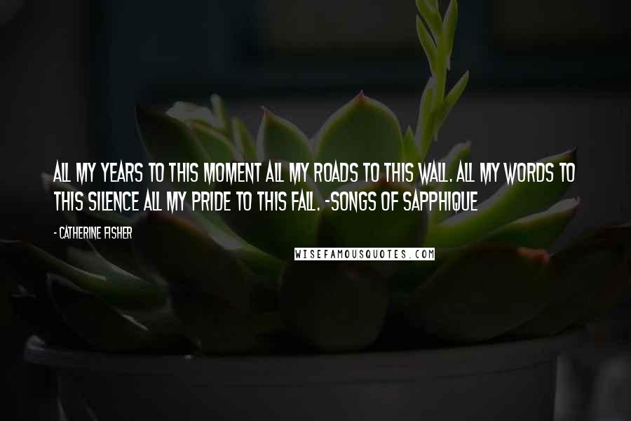 Catherine Fisher Quotes: All my years to this moment All my roads to this wall. All my words to this silence All my pride to this fall. -Songs of Sapphique