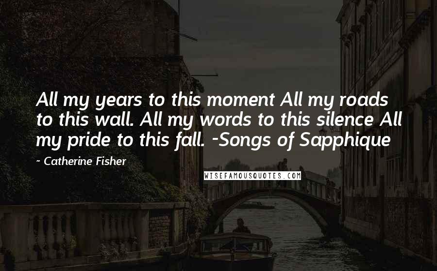 Catherine Fisher Quotes: All my years to this moment All my roads to this wall. All my words to this silence All my pride to this fall. -Songs of Sapphique