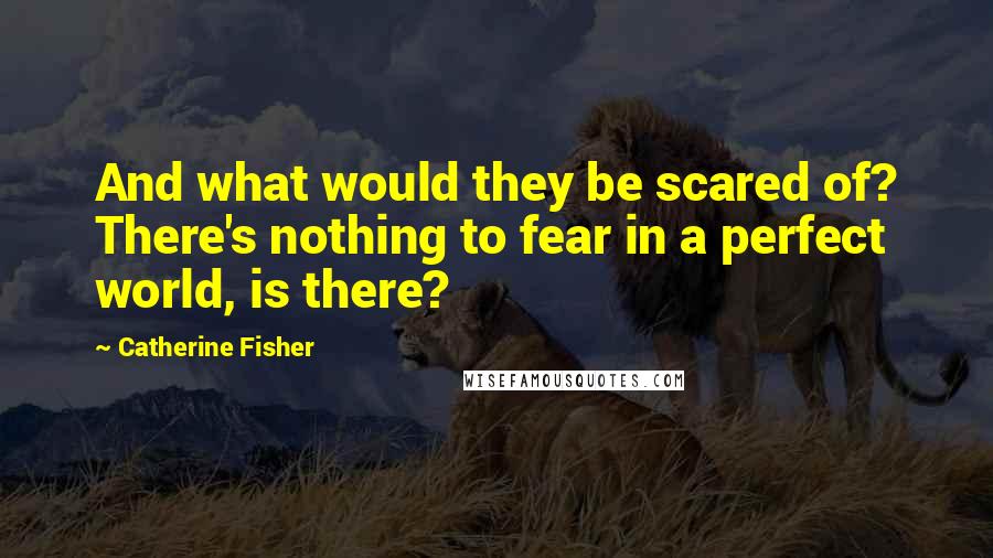 Catherine Fisher Quotes: And what would they be scared of? There's nothing to fear in a perfect world, is there?