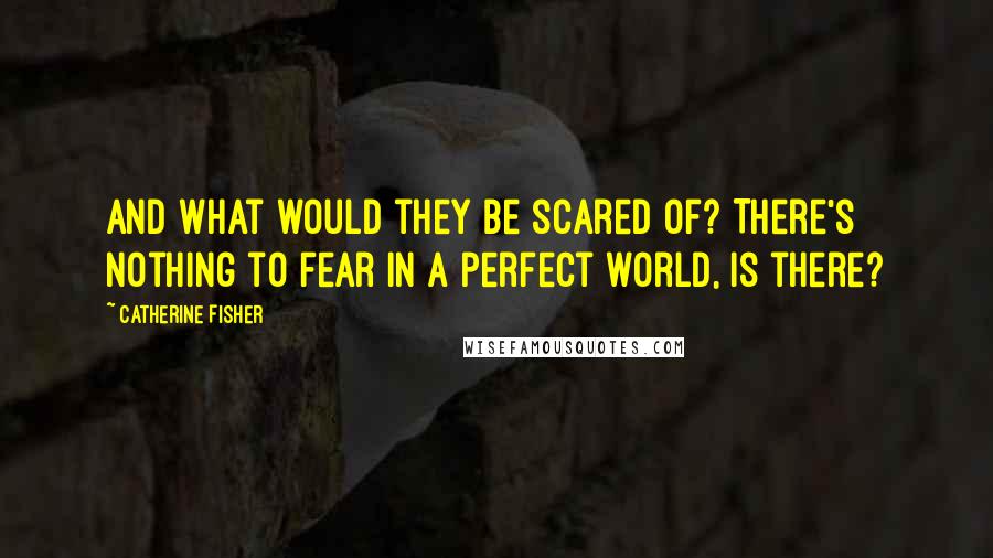 Catherine Fisher Quotes: And what would they be scared of? There's nothing to fear in a perfect world, is there?