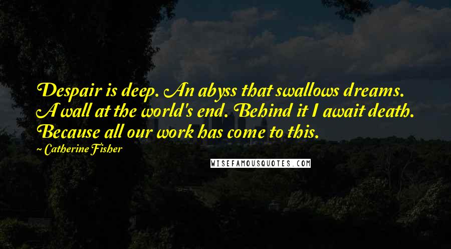 Catherine Fisher Quotes: Despair is deep. An abyss that swallows dreams. A wall at the world's end. Behind it I await death. Because all our work has come to this.