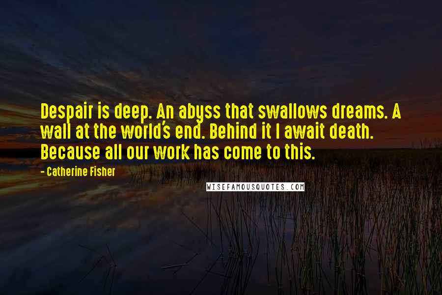 Catherine Fisher Quotes: Despair is deep. An abyss that swallows dreams. A wall at the world's end. Behind it I await death. Because all our work has come to this.