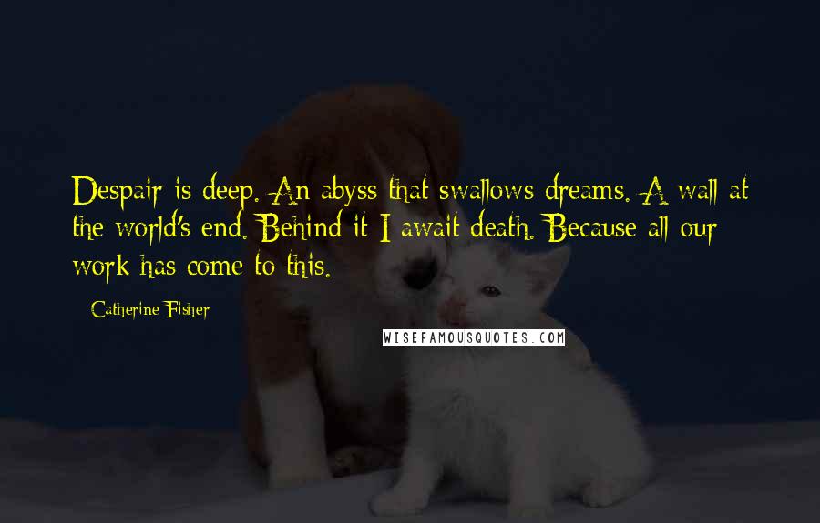 Catherine Fisher Quotes: Despair is deep. An abyss that swallows dreams. A wall at the world's end. Behind it I await death. Because all our work has come to this.