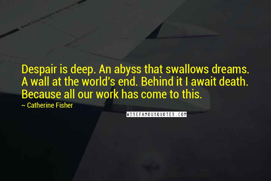 Catherine Fisher Quotes: Despair is deep. An abyss that swallows dreams. A wall at the world's end. Behind it I await death. Because all our work has come to this.