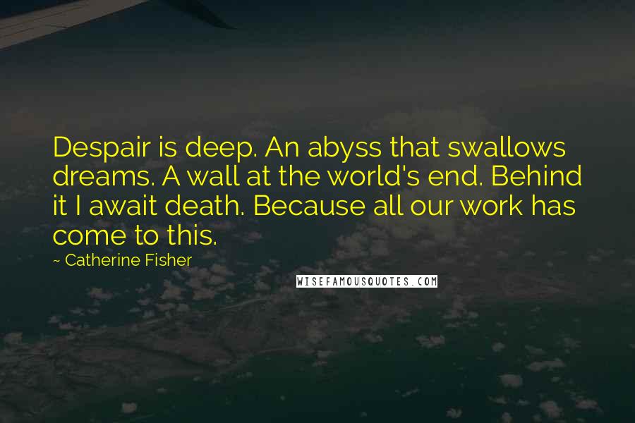 Catherine Fisher Quotes: Despair is deep. An abyss that swallows dreams. A wall at the world's end. Behind it I await death. Because all our work has come to this.