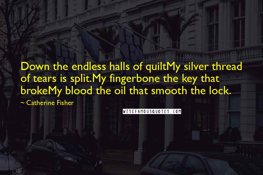 Catherine Fisher Quotes: Down the endless halls of quiltMy silver thread of tears is split.My fingerbone the key that brokeMy blood the oil that smooth the lock.