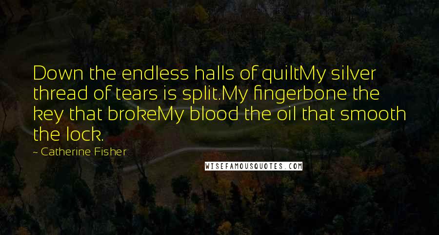 Catherine Fisher Quotes: Down the endless halls of quiltMy silver thread of tears is split.My fingerbone the key that brokeMy blood the oil that smooth the lock.