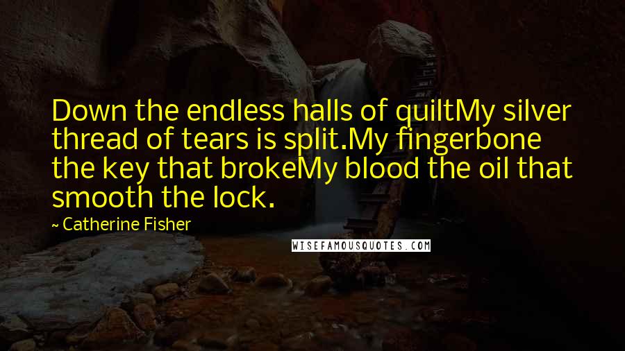 Catherine Fisher Quotes: Down the endless halls of quiltMy silver thread of tears is split.My fingerbone the key that brokeMy blood the oil that smooth the lock.