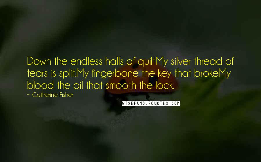 Catherine Fisher Quotes: Down the endless halls of quiltMy silver thread of tears is split.My fingerbone the key that brokeMy blood the oil that smooth the lock.