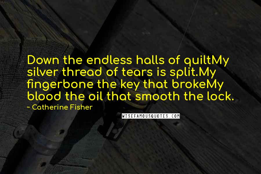 Catherine Fisher Quotes: Down the endless halls of quiltMy silver thread of tears is split.My fingerbone the key that brokeMy blood the oil that smooth the lock.