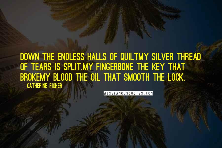 Catherine Fisher Quotes: Down the endless halls of quiltMy silver thread of tears is split.My fingerbone the key that brokeMy blood the oil that smooth the lock.
