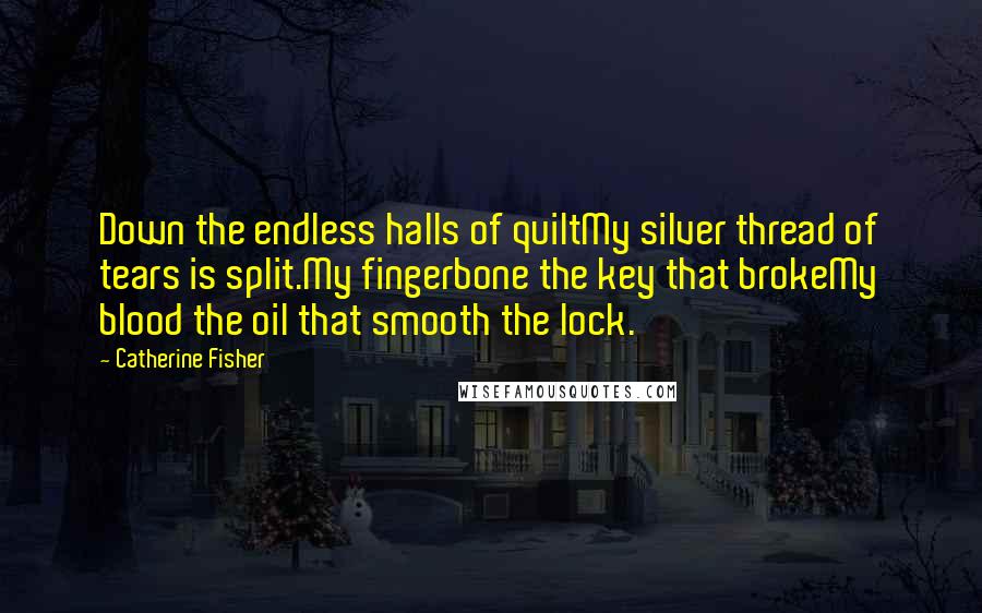 Catherine Fisher Quotes: Down the endless halls of quiltMy silver thread of tears is split.My fingerbone the key that brokeMy blood the oil that smooth the lock.