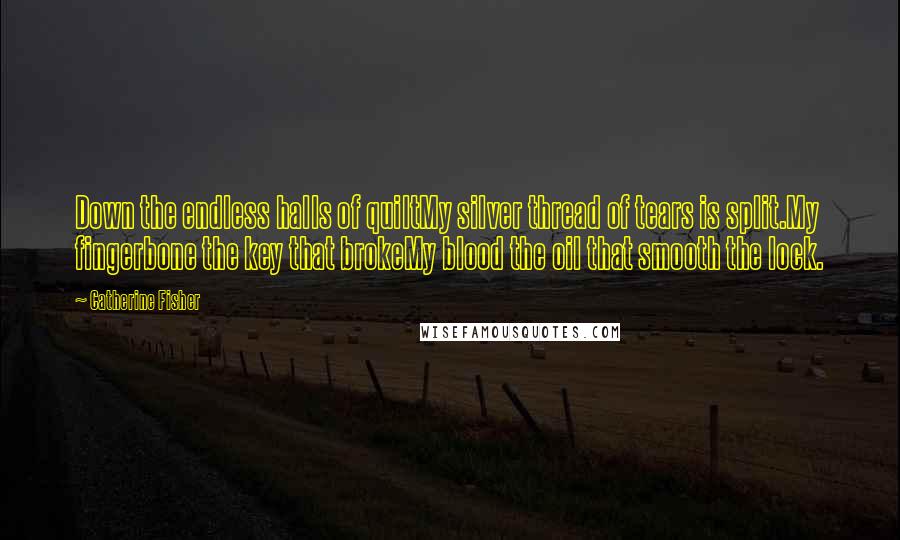 Catherine Fisher Quotes: Down the endless halls of quiltMy silver thread of tears is split.My fingerbone the key that brokeMy blood the oil that smooth the lock.