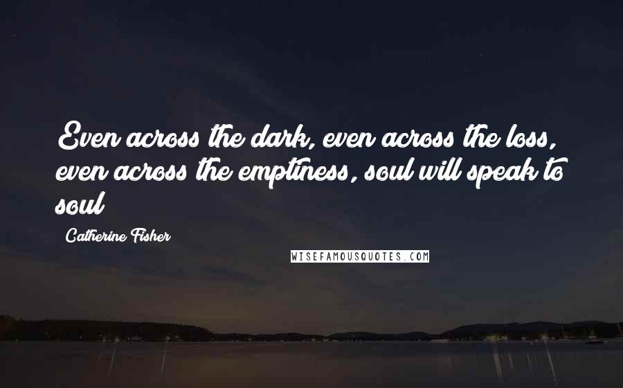 Catherine Fisher Quotes: Even across the dark, even across the loss, even across the emptiness, soul will speak to soul