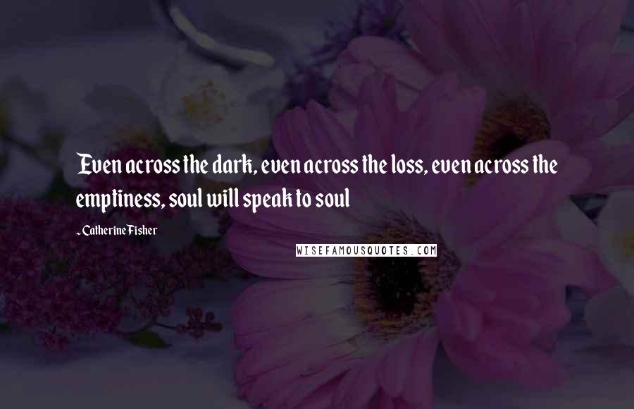 Catherine Fisher Quotes: Even across the dark, even across the loss, even across the emptiness, soul will speak to soul