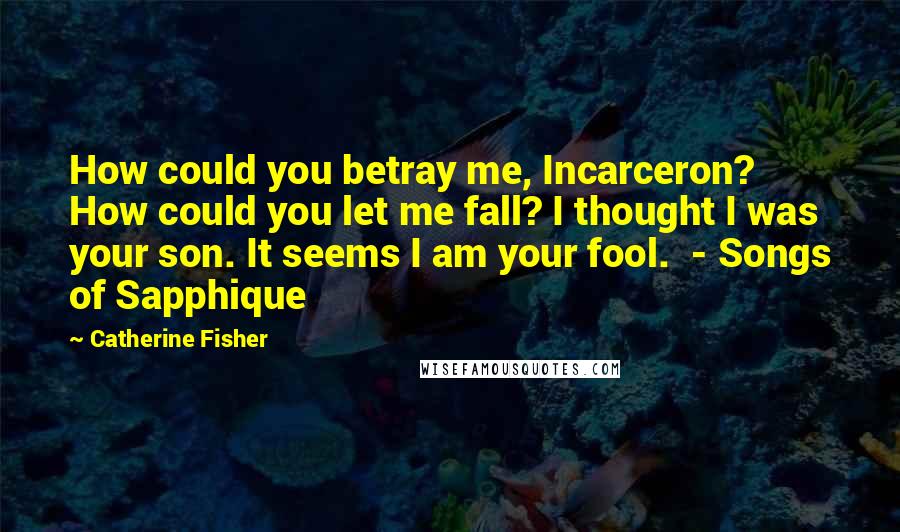 Catherine Fisher Quotes: How could you betray me, Incarceron? How could you let me fall? I thought I was your son. It seems I am your fool. - Songs of Sapphique