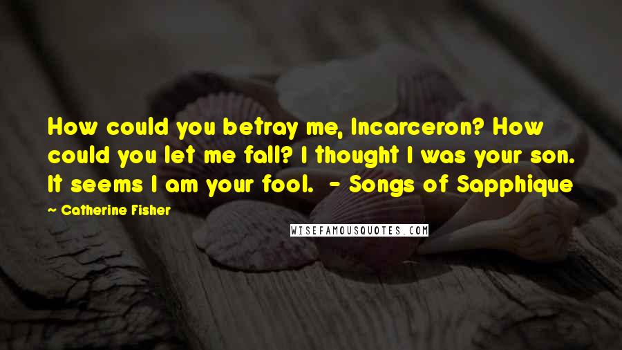 Catherine Fisher Quotes: How could you betray me, Incarceron? How could you let me fall? I thought I was your son. It seems I am your fool.  - Songs of Sapphique