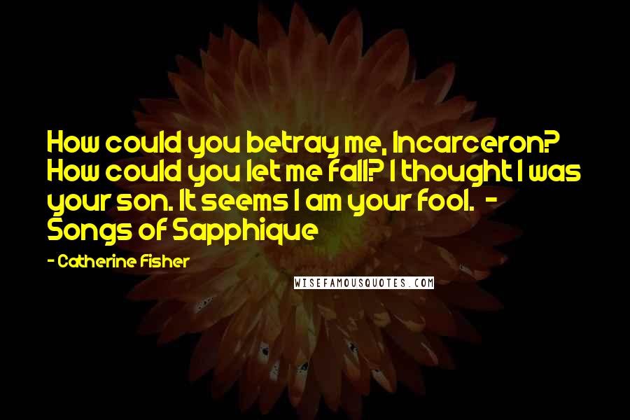 Catherine Fisher Quotes: How could you betray me, Incarceron? How could you let me fall? I thought I was your son. It seems I am your fool.  - Songs of Sapphique