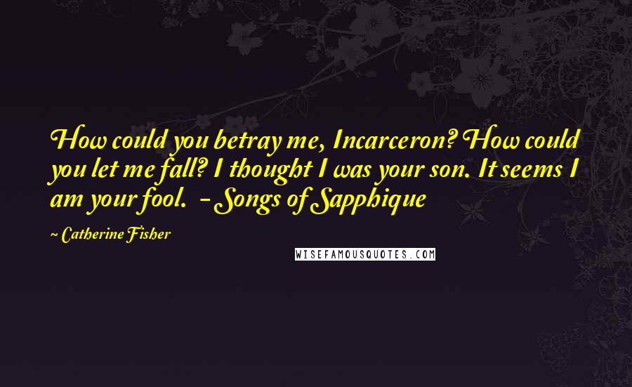 Catherine Fisher Quotes: How could you betray me, Incarceron? How could you let me fall? I thought I was your son. It seems I am your fool.  - Songs of Sapphique