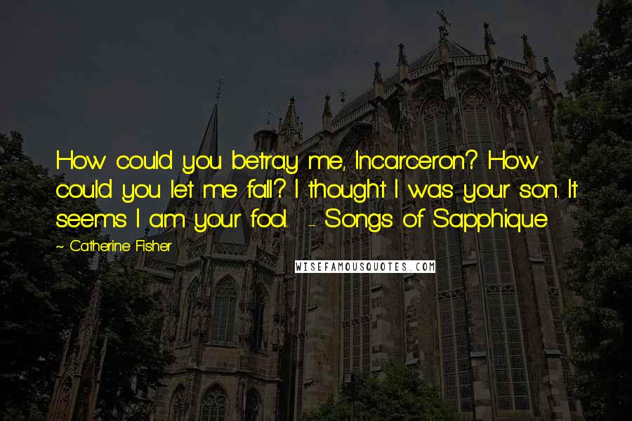 Catherine Fisher Quotes: How could you betray me, Incarceron? How could you let me fall? I thought I was your son. It seems I am your fool.  - Songs of Sapphique