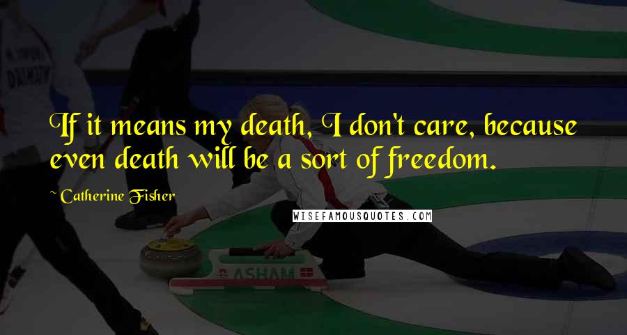 Catherine Fisher Quotes: If it means my death, I don't care, because even death will be a sort of freedom.