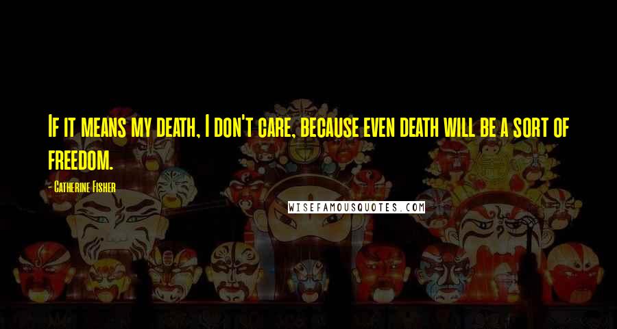 Catherine Fisher Quotes: If it means my death, I don't care, because even death will be a sort of freedom.