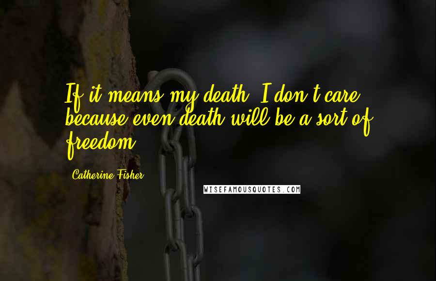 Catherine Fisher Quotes: If it means my death, I don't care, because even death will be a sort of freedom.