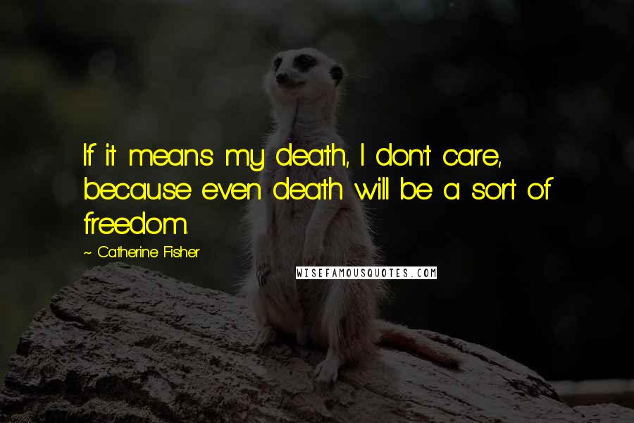 Catherine Fisher Quotes: If it means my death, I don't care, because even death will be a sort of freedom.
