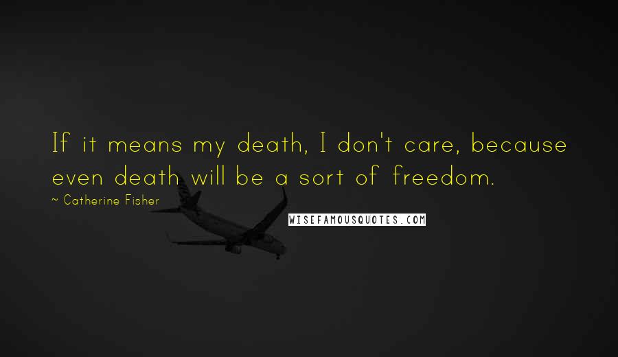 Catherine Fisher Quotes: If it means my death, I don't care, because even death will be a sort of freedom.