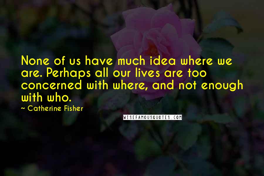 Catherine Fisher Quotes: None of us have much idea where we are. Perhaps all our lives are too concerned with where, and not enough with who.