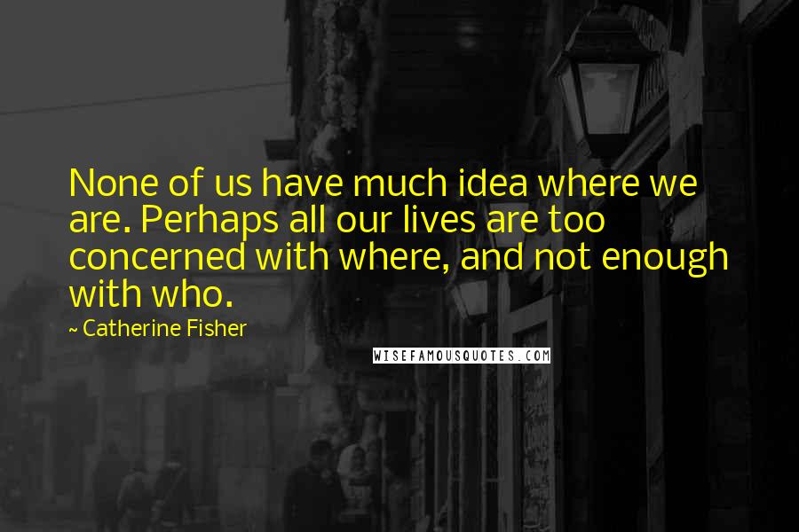 Catherine Fisher Quotes: None of us have much idea where we are. Perhaps all our lives are too concerned with where, and not enough with who.