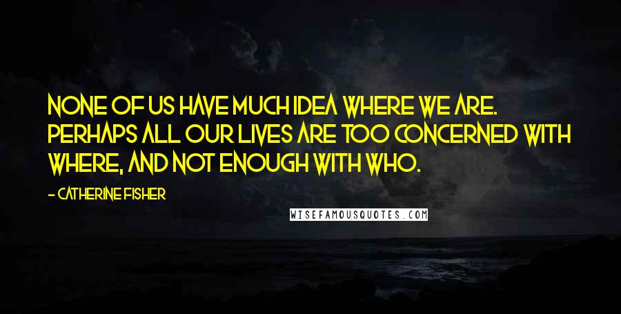 Catherine Fisher Quotes: None of us have much idea where we are. Perhaps all our lives are too concerned with where, and not enough with who.