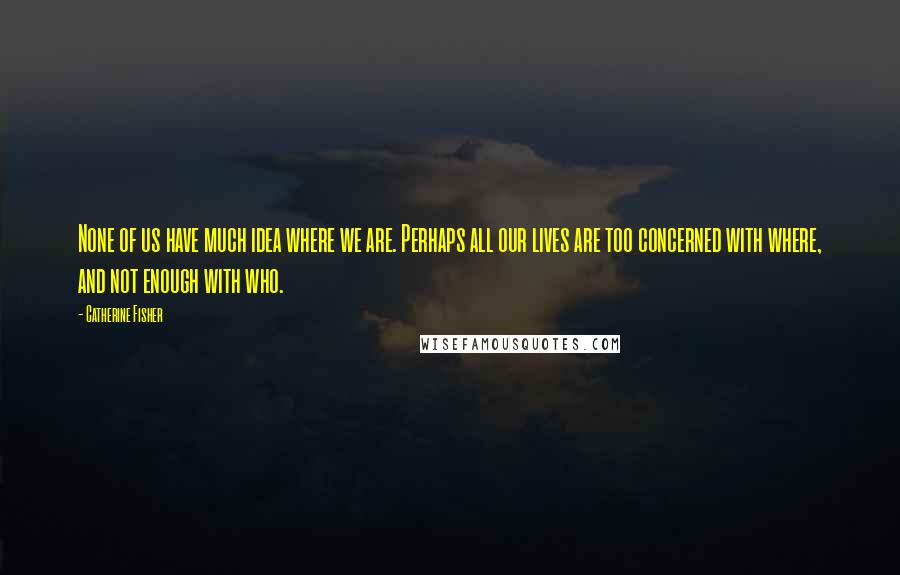 Catherine Fisher Quotes: None of us have much idea where we are. Perhaps all our lives are too concerned with where, and not enough with who.