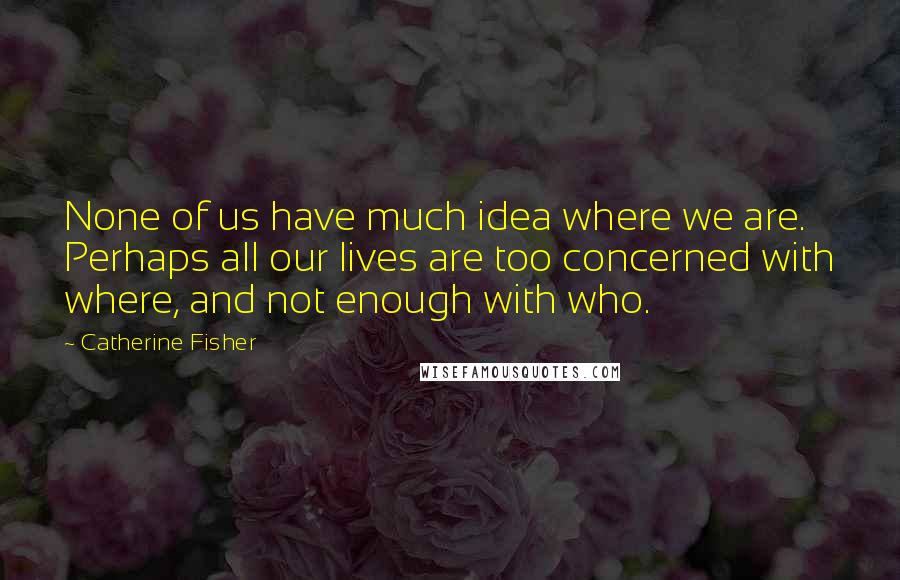 Catherine Fisher Quotes: None of us have much idea where we are. Perhaps all our lives are too concerned with where, and not enough with who.