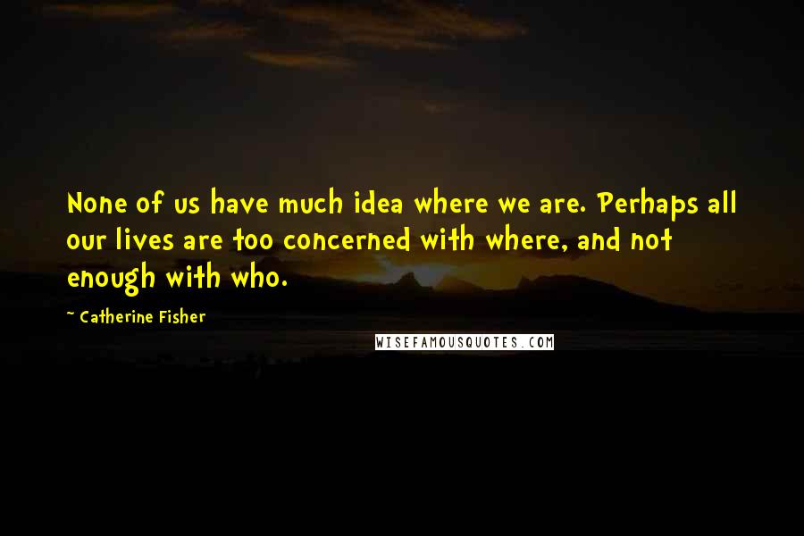 Catherine Fisher Quotes: None of us have much idea where we are. Perhaps all our lives are too concerned with where, and not enough with who.