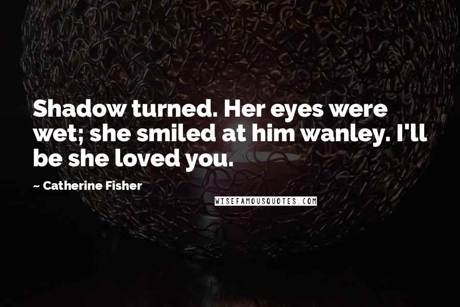 Catherine Fisher Quotes: Shadow turned. Her eyes were wet; she smiled at him wanley. I'll be she loved you.