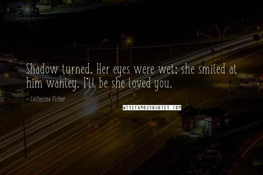 Catherine Fisher Quotes: Shadow turned. Her eyes were wet; she smiled at him wanley. I'll be she loved you.