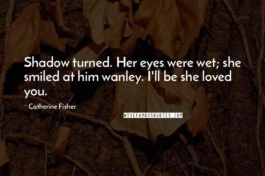 Catherine Fisher Quotes: Shadow turned. Her eyes were wet; she smiled at him wanley. I'll be she loved you.