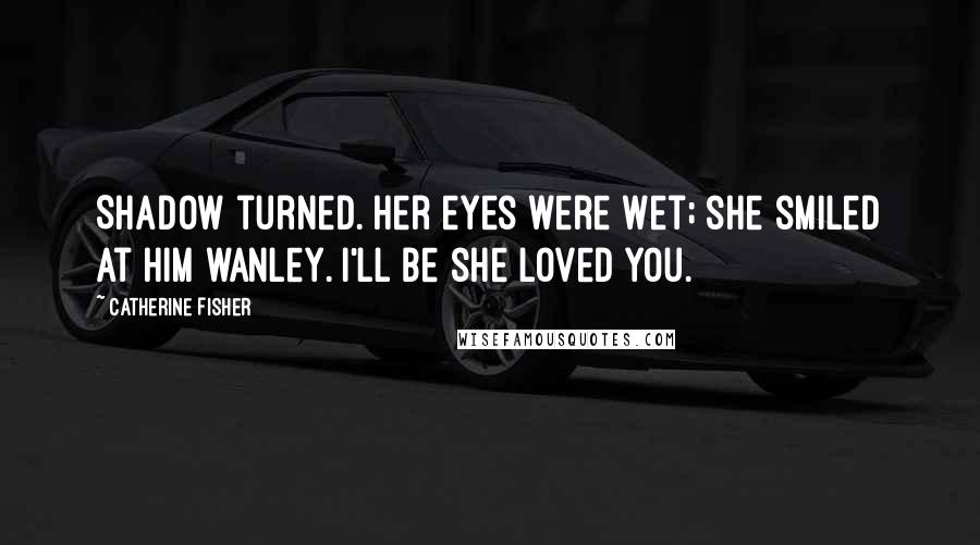 Catherine Fisher Quotes: Shadow turned. Her eyes were wet; she smiled at him wanley. I'll be she loved you.